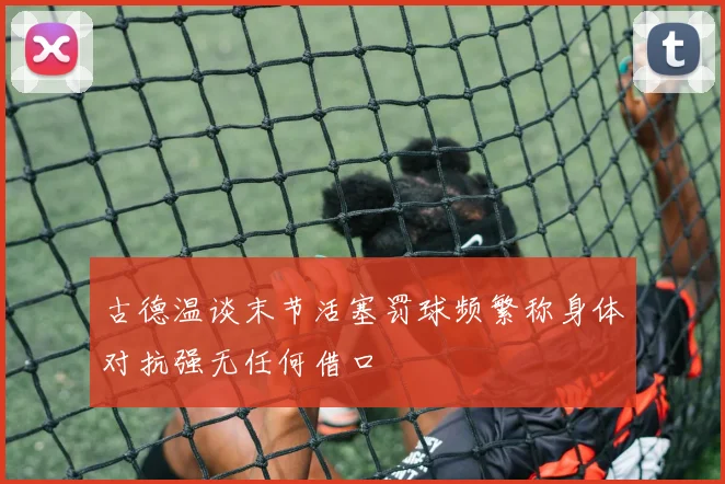 古德温谈末节活塞罚球频繁称身体对抗强无任何借口