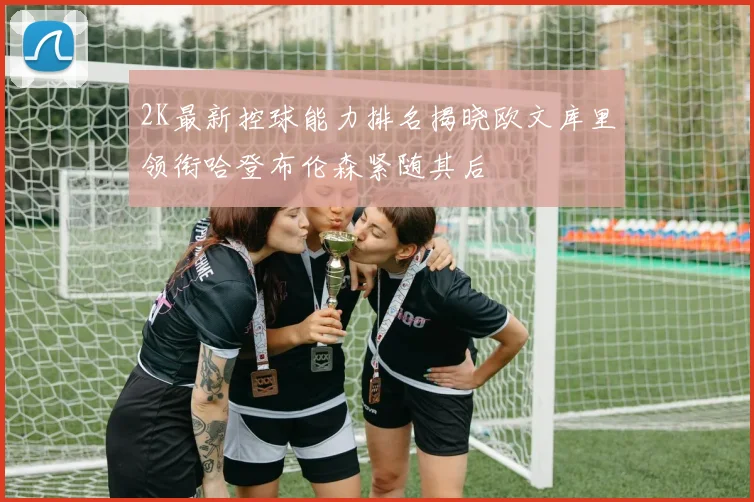 2K最新控球能力排名揭晓欧文库里领衔哈登布伦森紧随其后