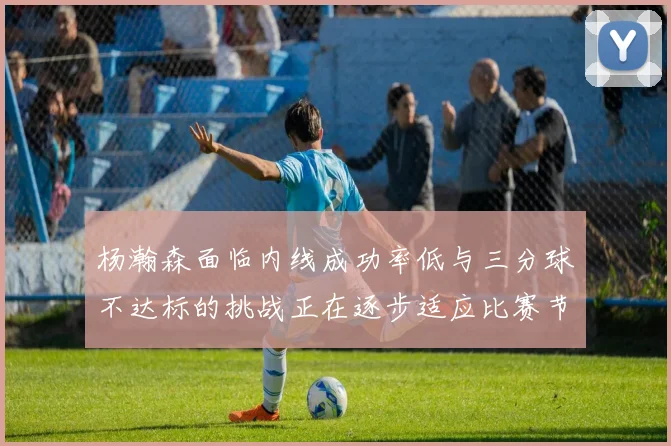 杨瀚森面临内线成功率低与三分球不达标的挑战正在逐步适应比赛节奏