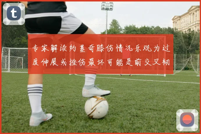 专家解读约基奇膝伤情况乐观为过度伸展或挫伤最坏可能是前交叉韧带撕裂