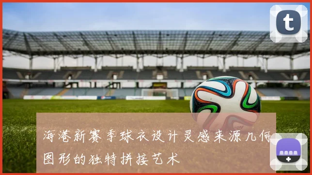 海港新赛季球衣设计灵感来源几何图形的独特拼接艺术