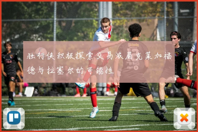 独行侠积极探索交易浓眉克莱加福德与拉塞尔的可能性