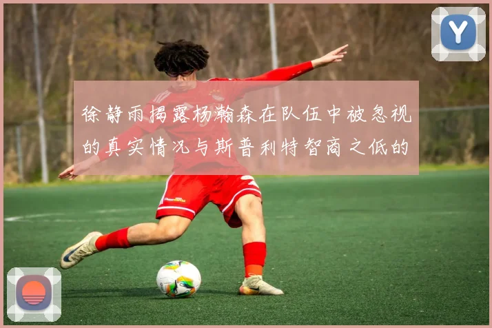 徐静雨揭露杨瀚森在队伍中被忽视的真实情况与斯普利特智商之低的尴尬真相