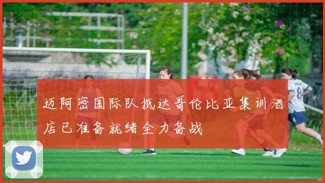 迈阿密国际队抵达哥伦比亚集训酒店已准备就绪全力备战