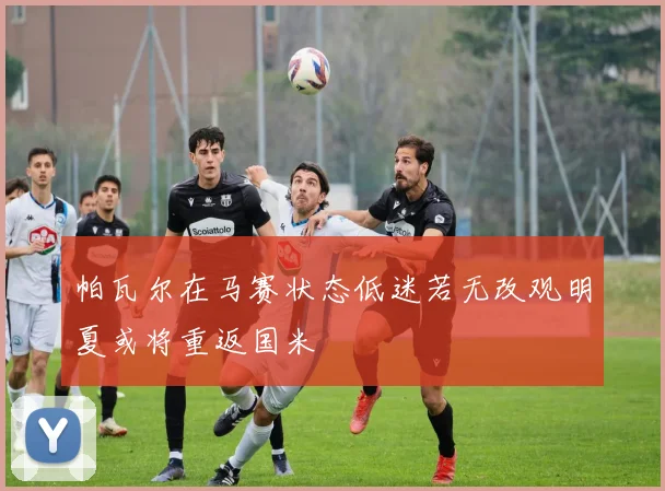 帕瓦尔在马赛状态低迷若无改观明夏或将重返国米