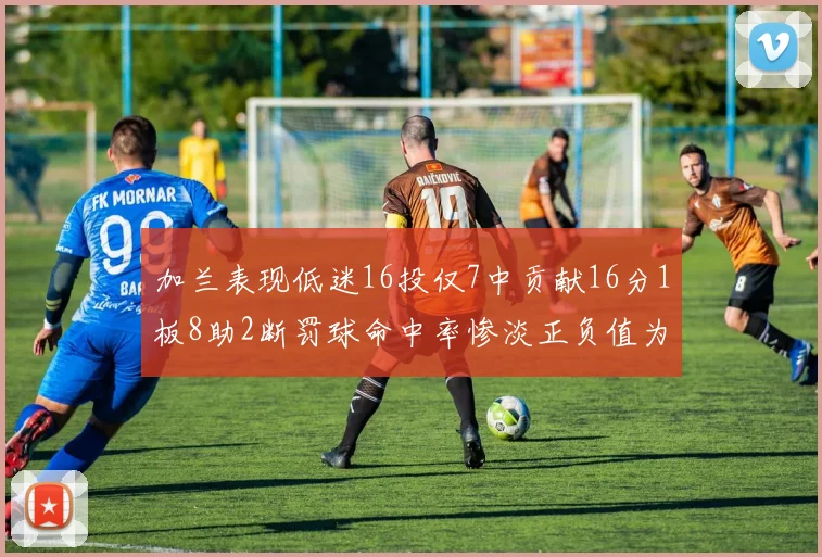 加兰表现低迷16投仅7中贡献16分1板8助2断罚球命中率惨淡正负值为负24