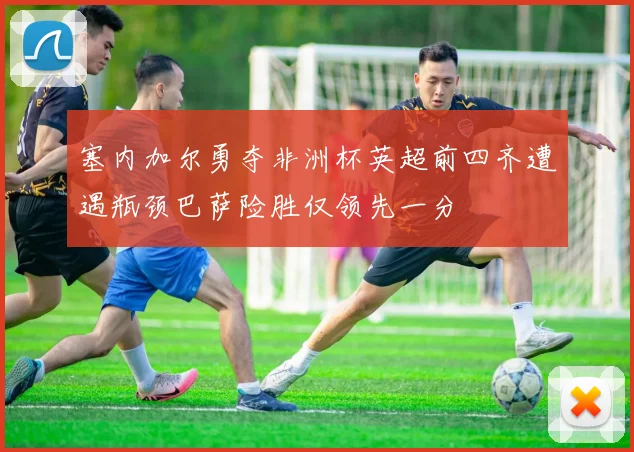 塞内加尔勇夺非洲杯英超前四齐遭遇瓶颈巴萨险胜仅领先一分