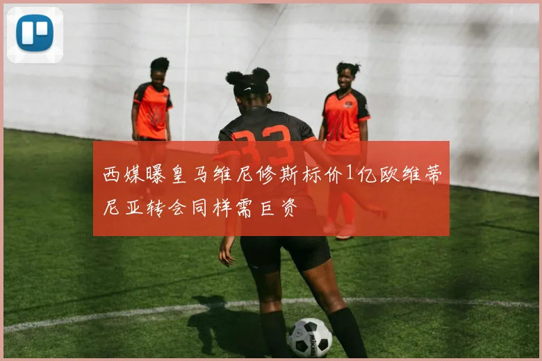 西媒曝皇马维尼修斯标价1亿欧维蒂尼亚转会同样需巨资