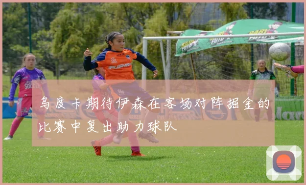 乌度卡期待伊森在客场对阵掘金的比赛中复出助力球队