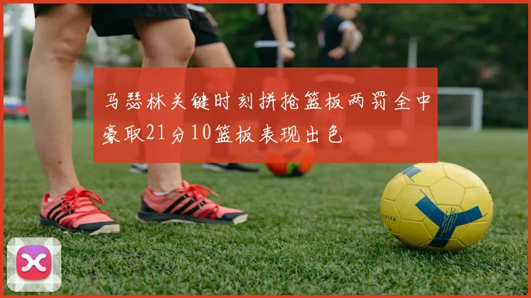 马瑟林关键时刻拼抢篮板两罚全中豪取21分10篮板表现出色