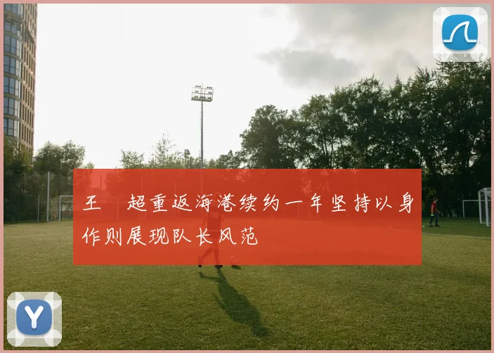 王燊超重返海港续约一年坚持以身作则展现队长风范