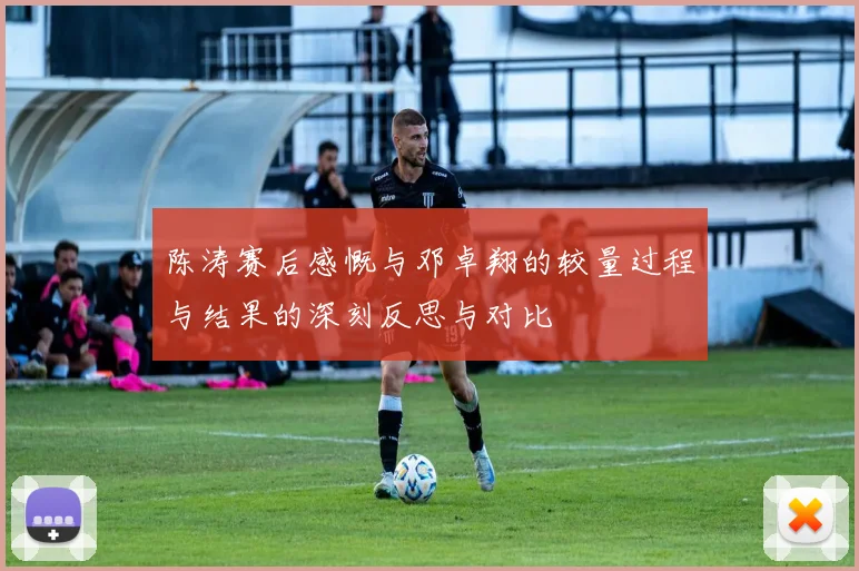 陈涛赛后感慨与邓卓翔的较量过程与结果的深刻反思与对比