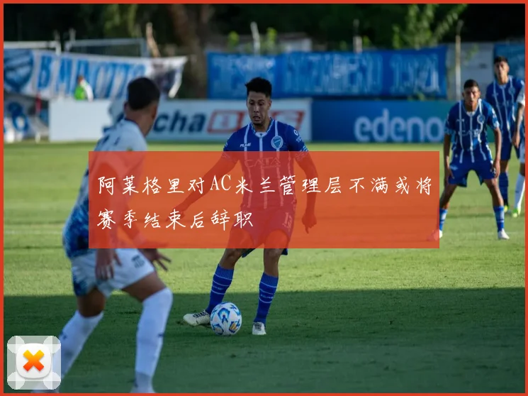 阿莱格里对AC米兰管理层不满或将赛季结束后辞职