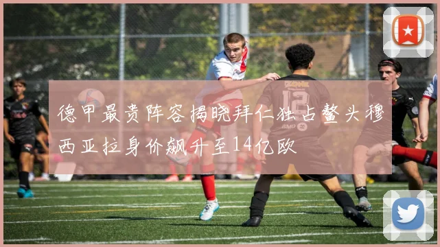 德甲最贵阵容揭晓拜仁独占鳌头穆西亚拉身价飙升至14亿欧