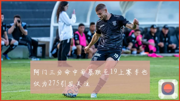 阿门三分命中率暴跌至19上赛季也仅为275引发关注