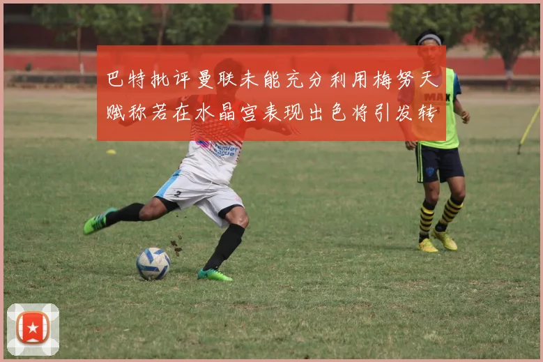 巴特批评曼联未能充分利用梅努天赋称若在水晶宫表现出色将引发转会竞争