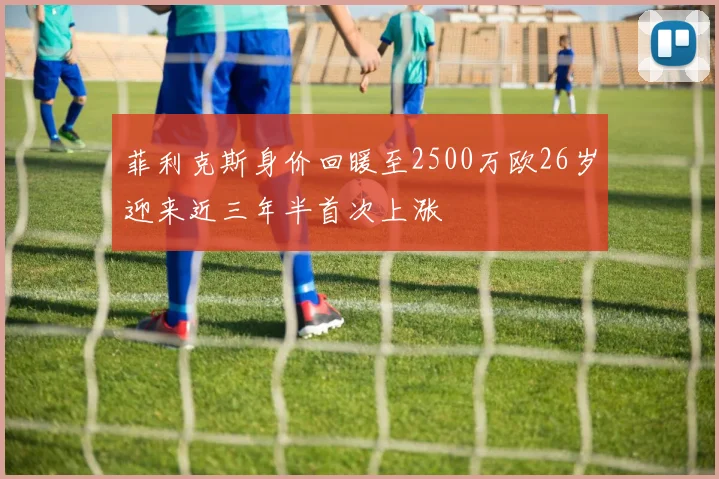 菲利克斯身价回暖至2500万欧26岁迎来近三年半首次上涨