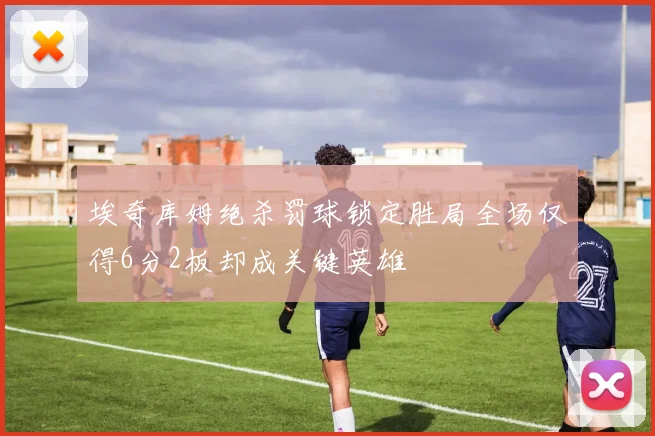 埃奇库姆绝杀罚球锁定胜局全场仅得6分2板却成关键英雄