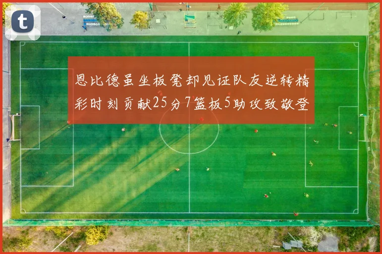 恩比德虽坐板凳却见证队友逆转精彩时刻贡献25分7篮板5助攻致敬登哥