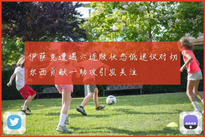 伊萨克遭遇六连败状态低迷仅对切尔西贡献一助攻引发关注