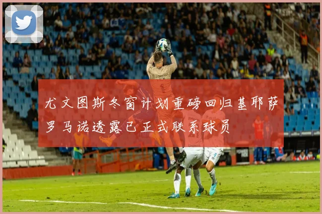 尤文图斯冬窗计划重磅回归基耶萨罗马诺透露已正式联系球员