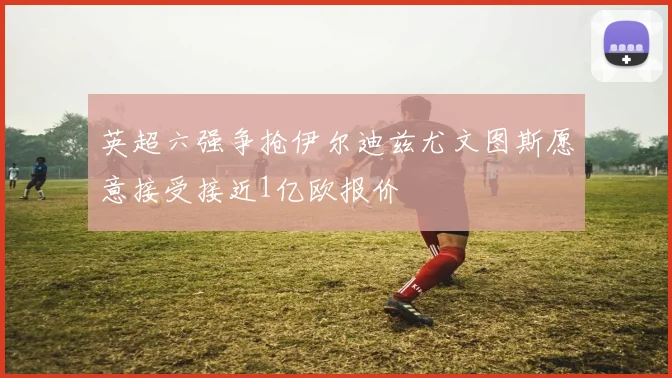 英超六强争抢伊尔迪兹尤文图斯愿意接受接近1亿欧报价