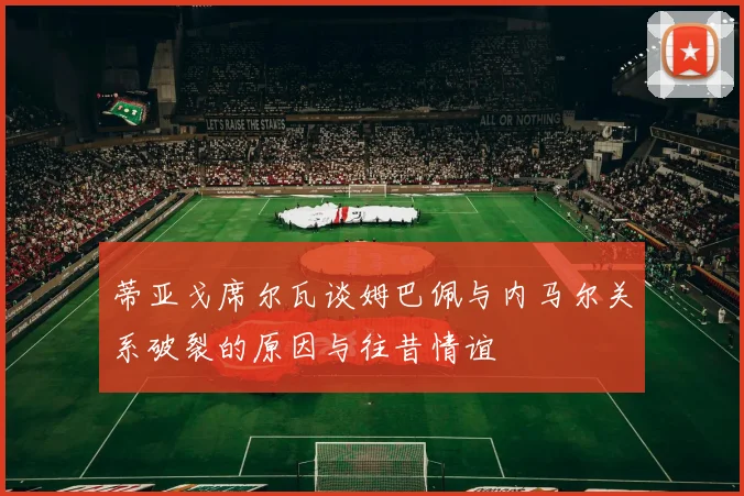 蒂亚戈席尔瓦谈姆巴佩与内马尔关系破裂的原因与往昔情谊