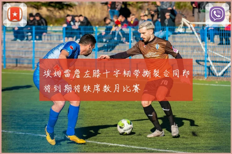 埃姆雷詹左膝十字韧带撕裂合同即将到期将缺席数月比赛