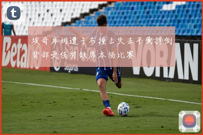 埃奇库姆遭卡布撞击失去平衡摔倒背部受伤将缺席本场比赛
