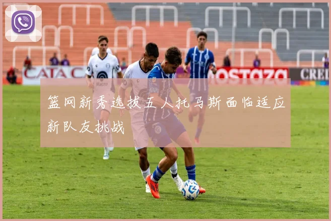 篮网新秀选拔五人托马斯面临适应新队友挑战