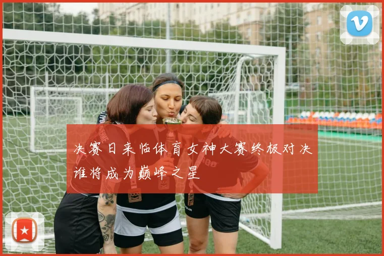 决赛日来临体育女神大赛终极对决谁将成为巅峰之星