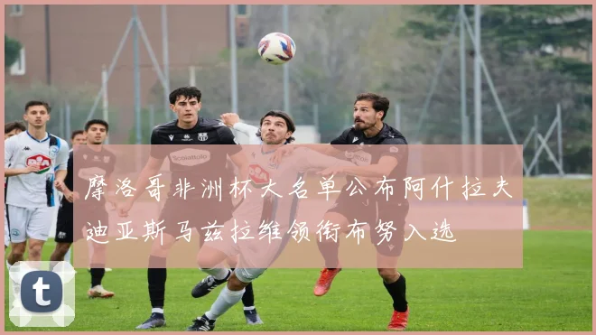 摩洛哥非洲杯大名单公布阿什拉夫迪亚斯马兹拉维领衔布努入选