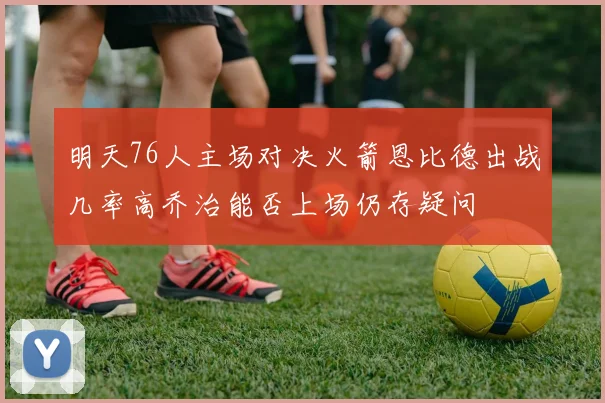明天76人主场对决火箭恩比德出战几率高乔治能否上场仍存疑问