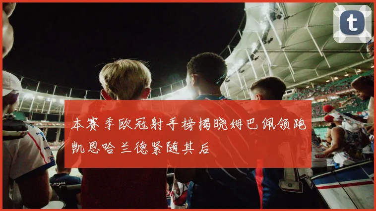 本赛季欧冠射手榜揭晓姆巴佩领跑凯恩哈兰德紧随其后