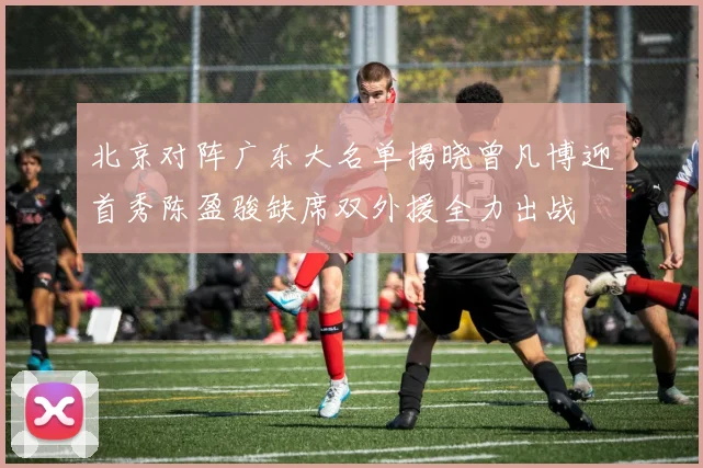 北京对阵广东大名单揭晓曾凡博迎首秀陈盈骏缺席双外援全力出战