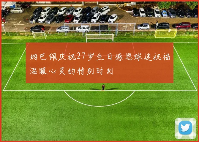 姆巴佩庆祝27岁生日感恩球迷祝福温暖心灵的特别时刻