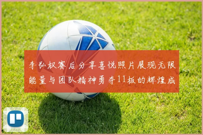 李弘权赛后分享喜悦照片展现无限能量与团队精神勇夺11板的辉煌成就