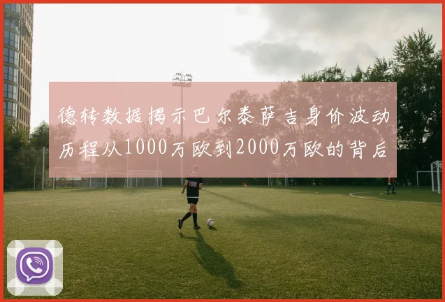 德转数据揭示巴尔泰萨吉身价波动历程从1000万欧到2000万欧的背后故事